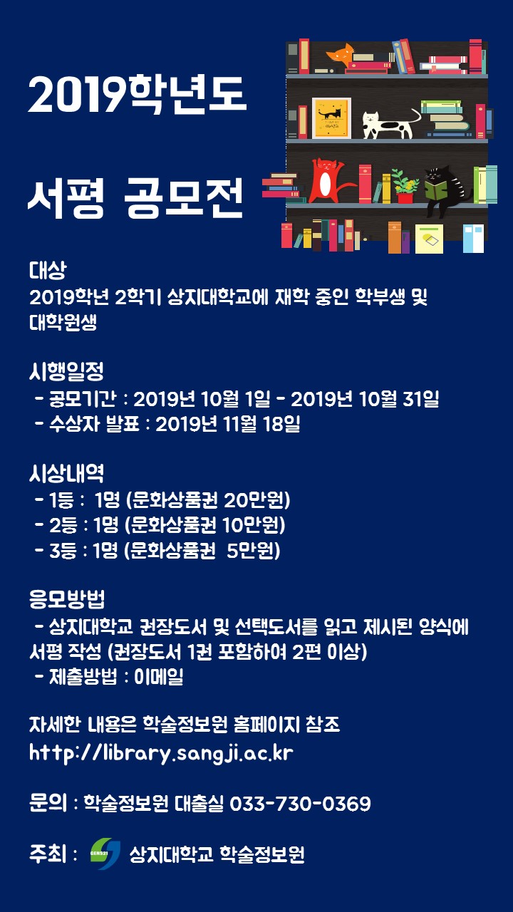 2019학년도 서평 공모전 대상 2019학년 2학기 상지대학교에 재학 중인 학부생 및 대학원생 시행일정 - 공모기간 : 2019년 10월 1일 - 2019년 10월 31일 수상자 발표 : 2019년 11월 18일 시상내역 - 1등 : 1명 (문화상품권 20만원) - 2등 : 1명 (문화상품권 10만원) - 3등 : 1명 (문화상품권 5만원) 응모방법 - 상지대학교 권장도서 및 선택도서를 읽고 제시된 양식에 서평 작성 (권장도서 1권 포함하여 2편 이상) - 제출방법 : 이메일 자세한 내용은 학술정보원 홈페이지 참조 http://library.sangji.ac.kr 문의 : 학술정보원 대출실 033-730-0369 주최 : 상지대학교 학술정보원