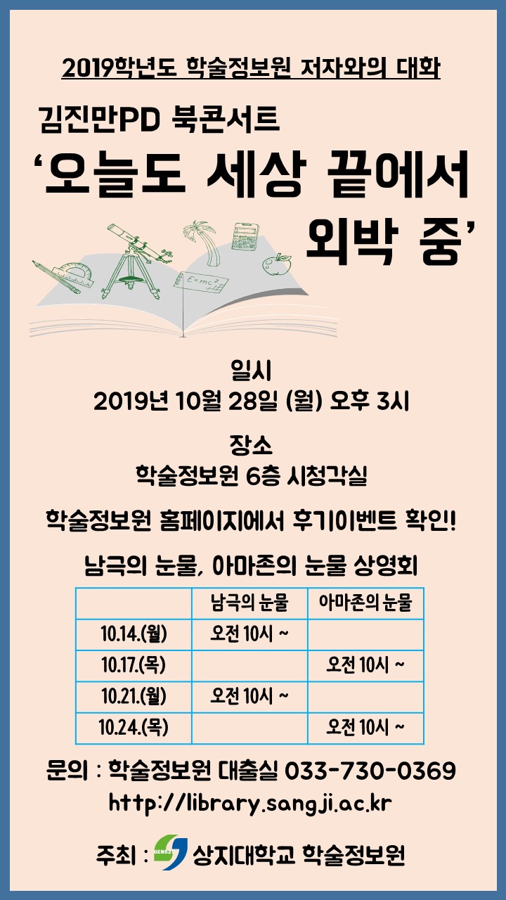 2019학년도 학술정보원 저자와의 대화 김진만PD 북콘서트 '오늘도 세상 끝에서 외박 중' 일시 2019년 10월 28일 (월) 오후 3시 장소 학술정보원 6층 시청각실 학술정보원 홈페이지에서 후기이벤트 확인! 남극의 눈물, 아마존의 눈물 상영회 남극의 눈물 아마존의 눈물 10.14.(월) 오전 10시 ~ 10.17.(목) 오전 10시 ~ 10.21.(월) 오전 10시 ~ 10.24.(목) 오전 10시 ~ 문의 : 학술정보원 대출실 033-730-0369 http://library.sangji.ac.kr 주최 : 상지대학교 학술정보원